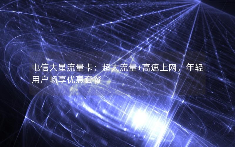 电信大星流量卡：超大流量+高速上网，年轻用户畅享优惠套餐