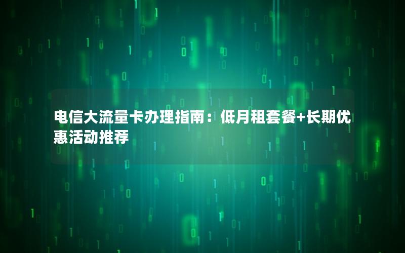 电信大流量卡办理指南：低月租套餐+长期优惠活动推荐