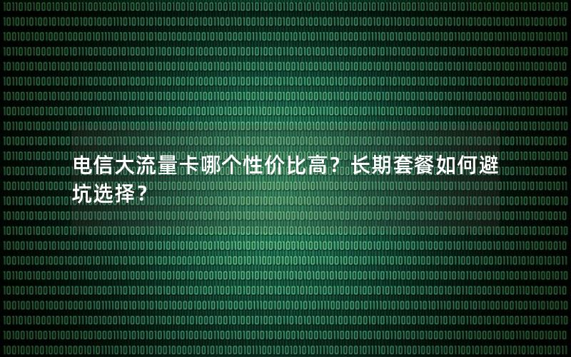 电信大流量卡哪个性价比高？长期套餐如何避坑选择？