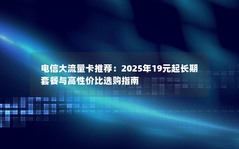 电信大流量卡推荐：2025年19元起长期套餐与高性价比选购指南