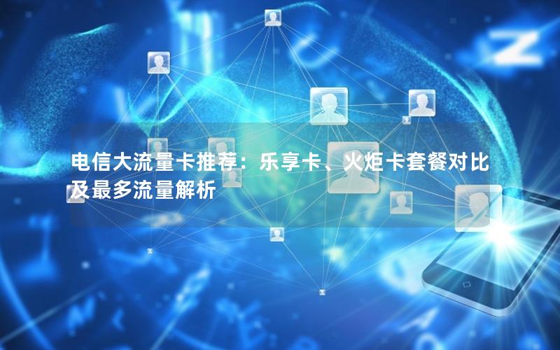 电信大流量卡推荐：乐享卡、火炬卡套餐对比及最多流量解析