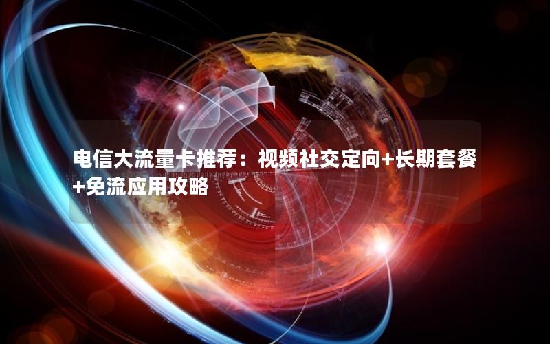 电信大流量卡推荐：视频社交定向+长期套餐+免流应用攻略
