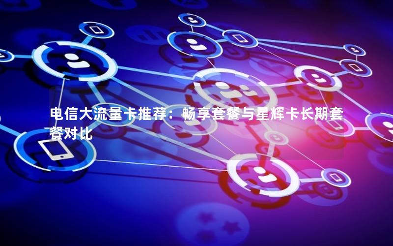 电信大流量卡推荐：畅享套餐与星辉卡长期套餐对比