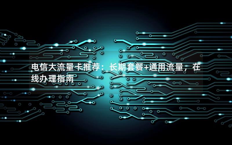 电信大流量卡推荐：长期套餐+通用流量，在线办理指南