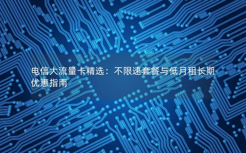 电信大流量卡精选：不限速套餐与低月租长期优惠指南