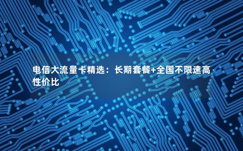 电信大流量卡精选：长期套餐+全国不限速高性价比