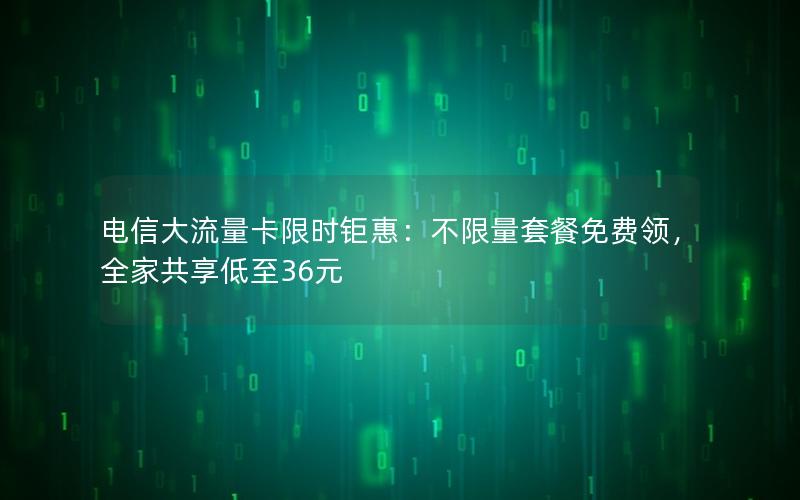 电信大流量卡限时钜惠：不限量套餐免费领，全家共享低至36元
