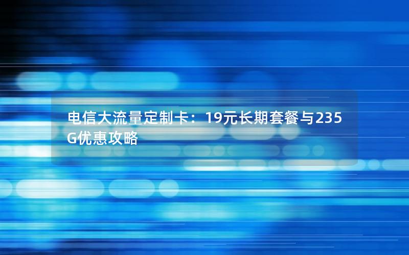 电信大流量定制卡：19元长期套餐与235G优惠攻略
