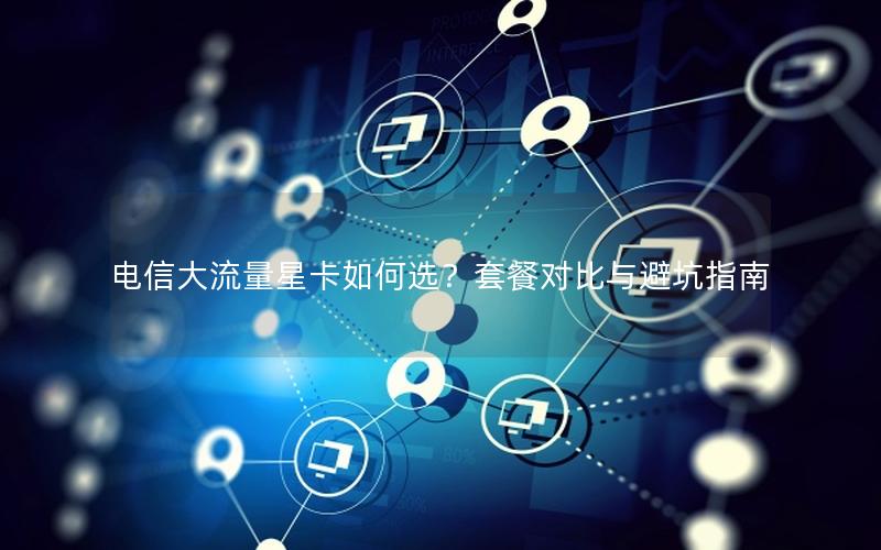 电信大流量星卡如何选？套餐对比与避坑指南