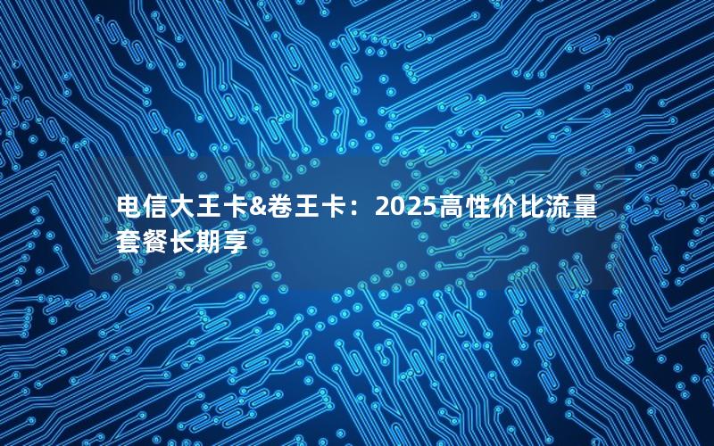 电信大王卡&卷王卡：2025高性价比流量套餐长期享