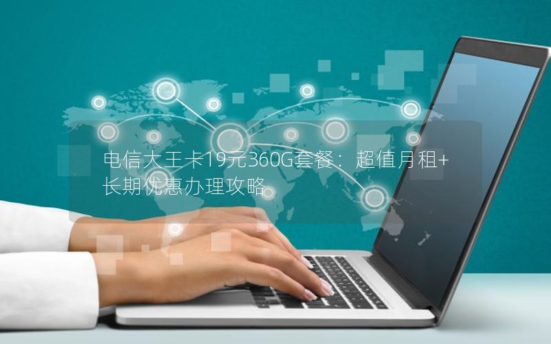 电信大王卡19元360G套餐：超值月租+长期优惠办理攻略