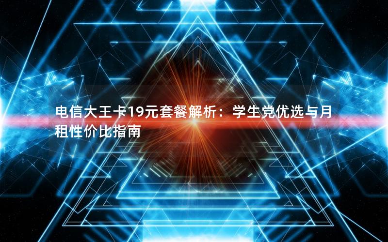 电信大王卡19元套餐解析：学生党优选与月租性价比指南