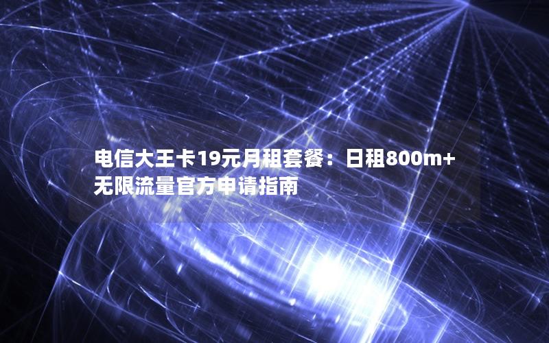 电信大王卡19元月租套餐：日租800m+无限流量官方申请指南