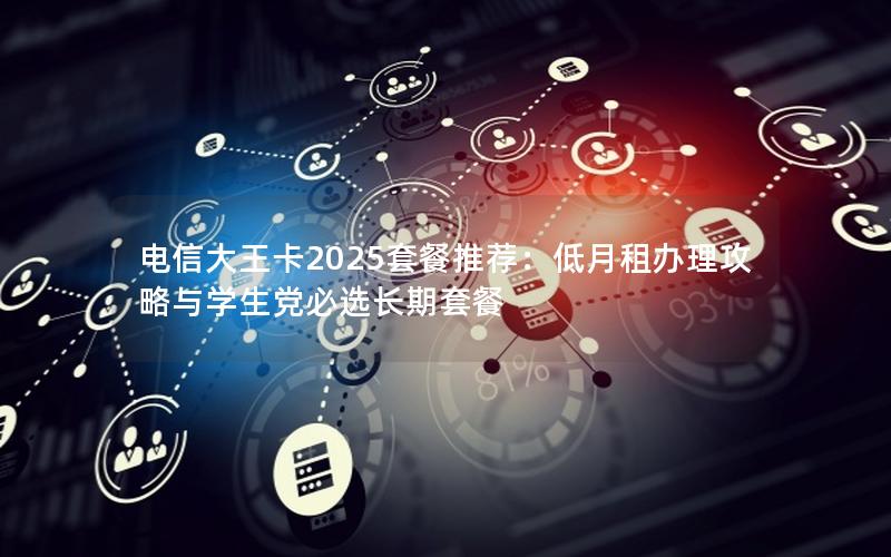 电信大王卡2025套餐推荐：低月租办理攻略与学生党必选长期套餐