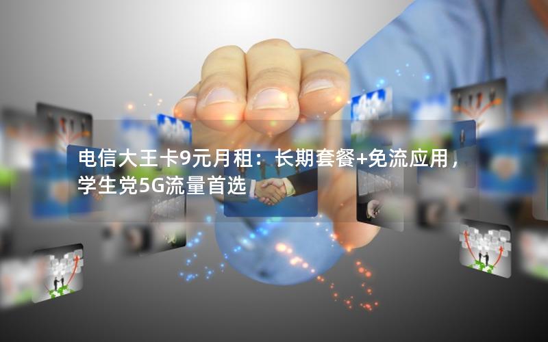 电信大王卡9元月租：长期套餐+免流应用，学生党5G流量首选