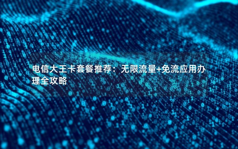 电信大王卡套餐推荐：无限流量+免流应用办理全攻略