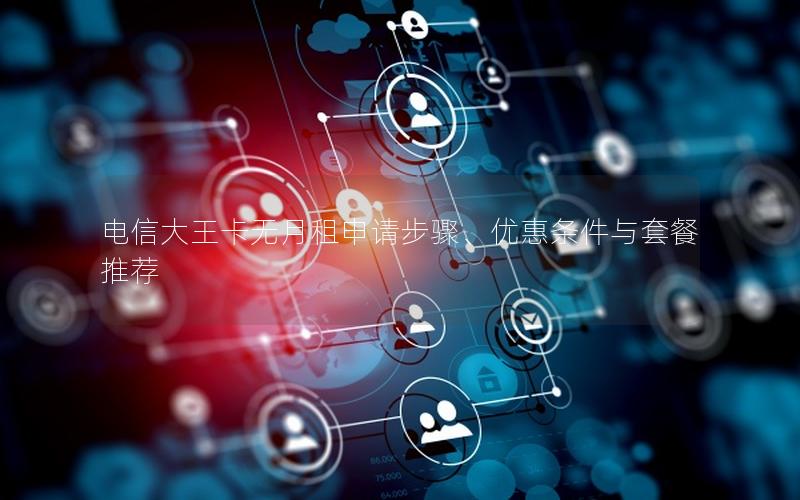 电信大王卡无月租申请步骤、优惠条件与套餐推荐