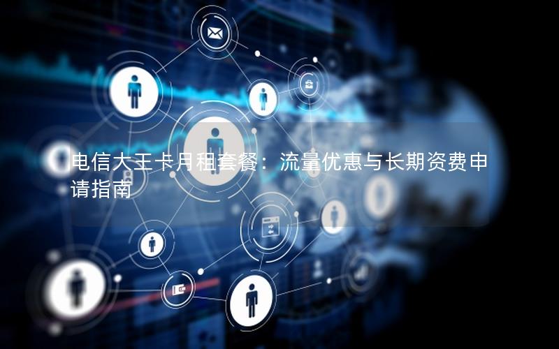 电信大王卡月租套餐：流量优惠与长期资费申请指南