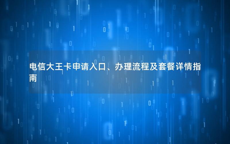 电信大王卡申请入口、办理流程及套餐详情指南