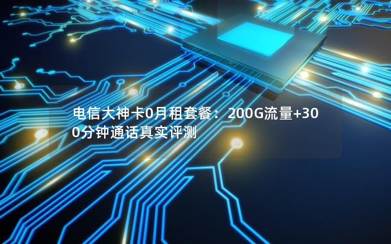 电信大神卡0月租套餐：200G流量+300分钟通话真实评测