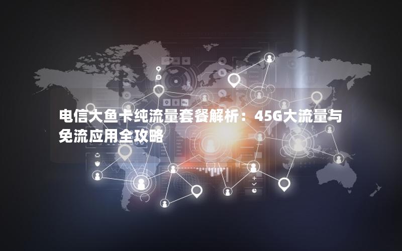 电信大鱼卡纯流量套餐解析：45G大流量与免流应用全攻略