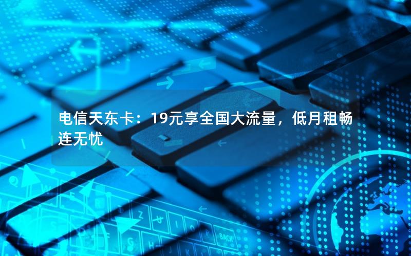 电信天东卡：19元享全国大流量，低月租畅连无忧