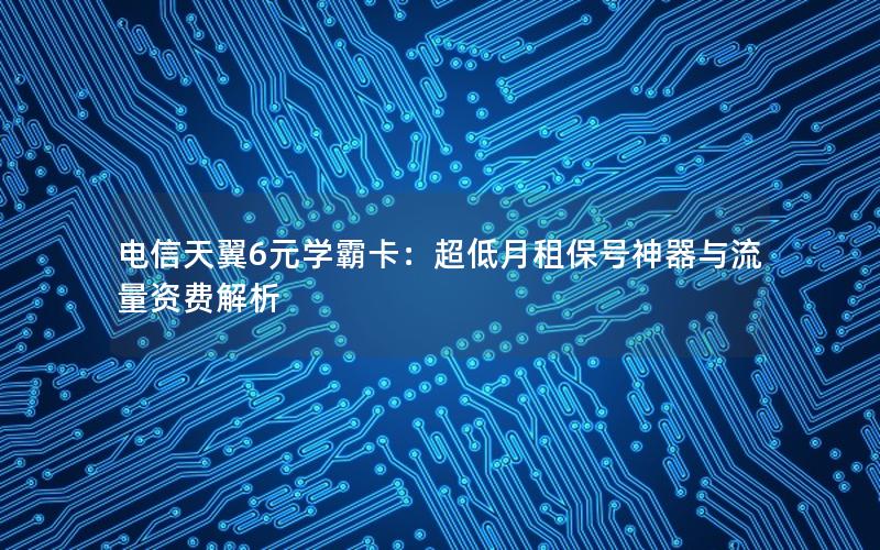 电信天翼6元学霸卡：超低月租保号神器与流量资费解析