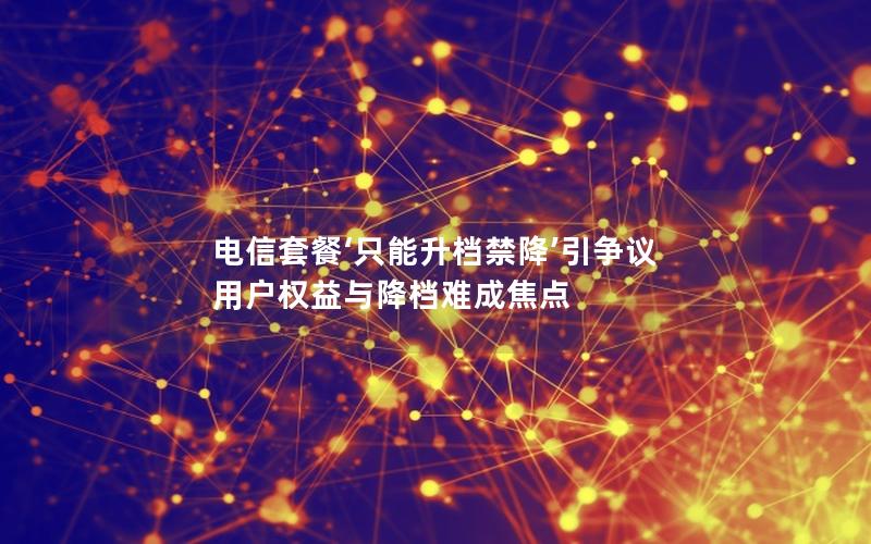 电信套餐‘只能升档禁降’引争议 用户权益与降档难成焦点