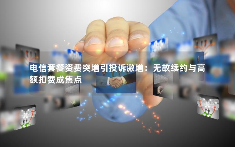 电信套餐资费突增引投诉激增：无故续约与高额扣费成焦点