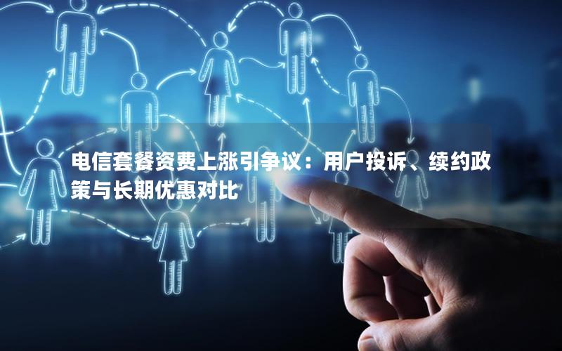 电信套餐资费上涨引争议：用户投诉、续约政策与长期优惠对比