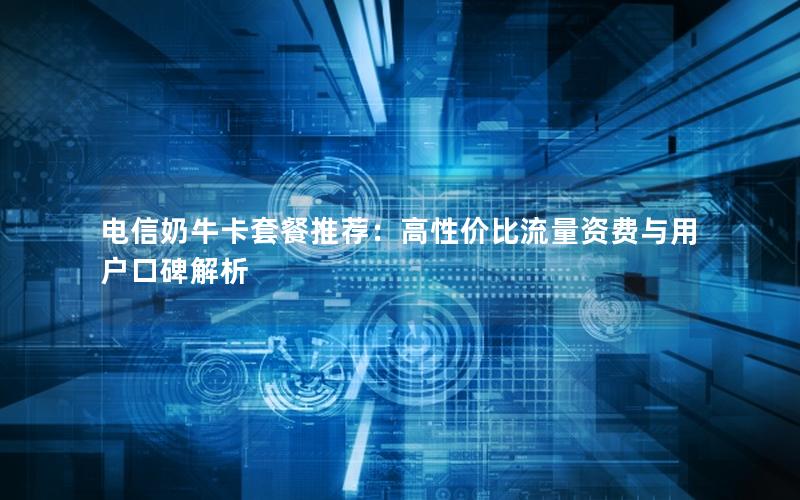 电信奶牛卡套餐推荐：高性价比流量资费与用户口碑解析