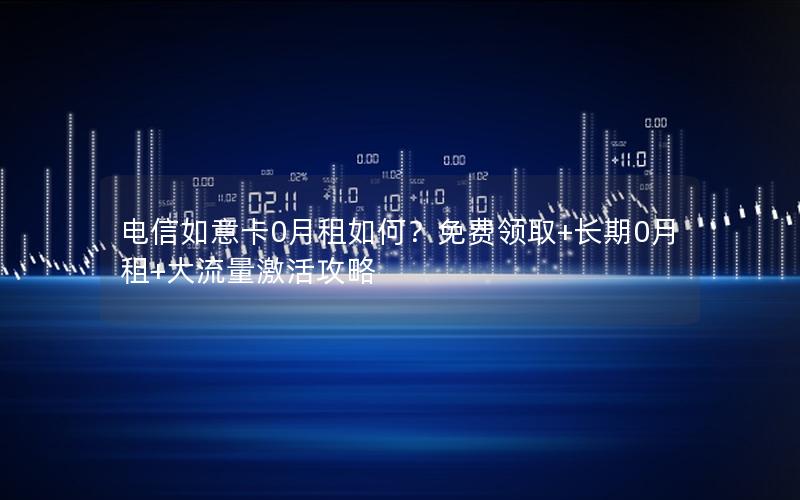 电信如意卡0月租如何？免费领取+长期0月租+大流量激活攻略