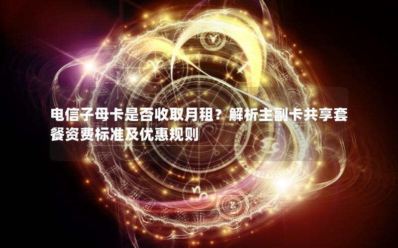 电信子母卡是否收取月租？解析主副卡共享套餐资费标准及优惠规则