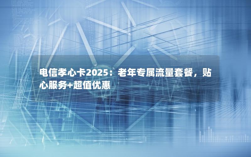 电信孝心卡2025：老年专属流量套餐，贴心服务+超值优惠