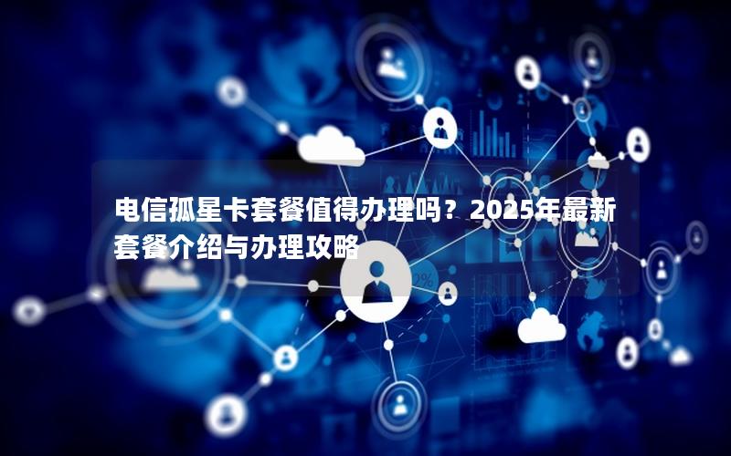 电信孤星卡套餐值得办理吗？2025年最新套餐介绍与办理攻略
