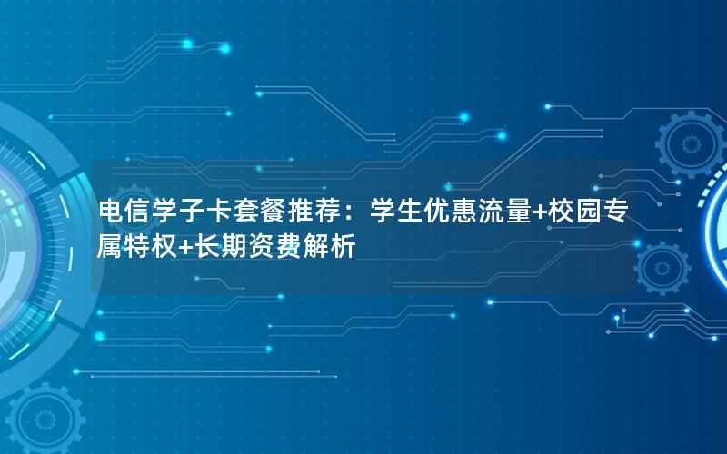 电信学子卡套餐推荐：学生优惠流量+校园专属特权+长期资费解析