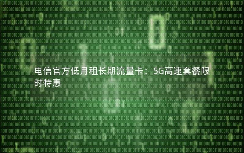 电信官方低月租长期流量卡：5G高速套餐限时特惠