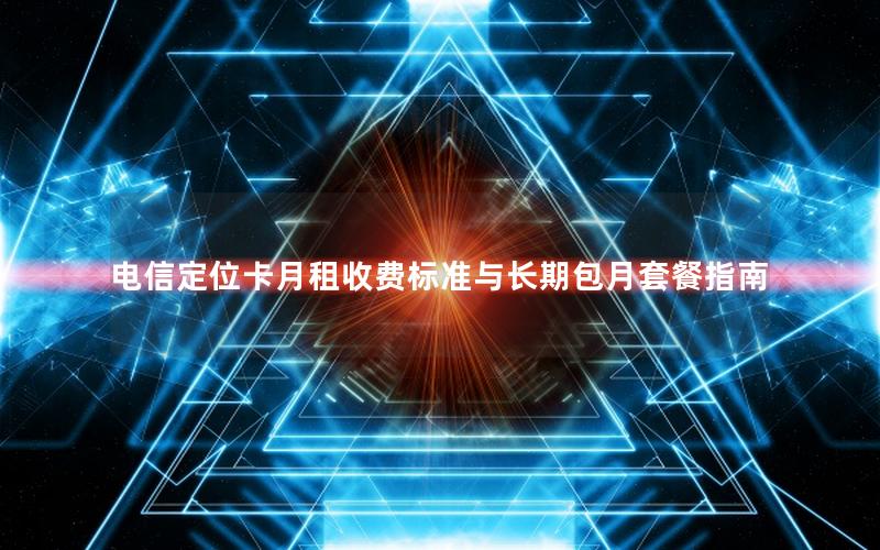 电信定位卡月租收费标准与长期包月套餐指南