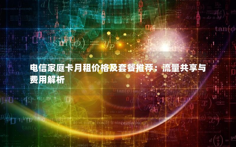 电信家庭卡月租价格及套餐推荐：流量共享与费用解析
