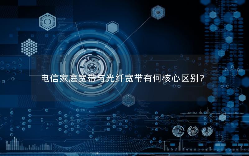 电信家庭宽带与光纤宽带有何核心区别？