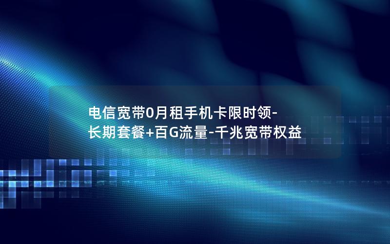 电信宽带0月租手机卡限时领-长期套餐+百G流量-千兆宽带权益