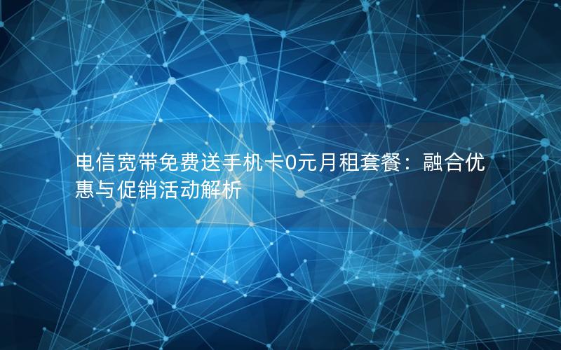 电信宽带免费送手机卡0元月租套餐：融合优惠与促销活动解析