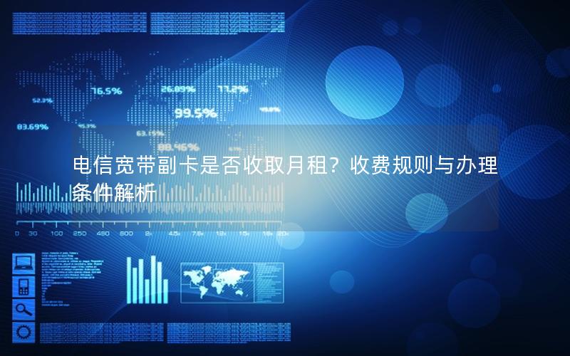 电信宽带副卡是否收取月租？收费规则与办理条件解析