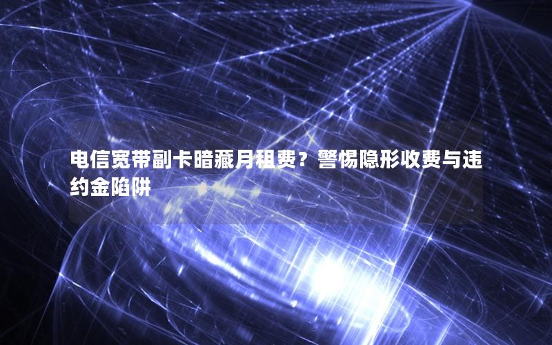 电信宽带副卡暗藏月租费？警惕隐形收费与违约金陷阱