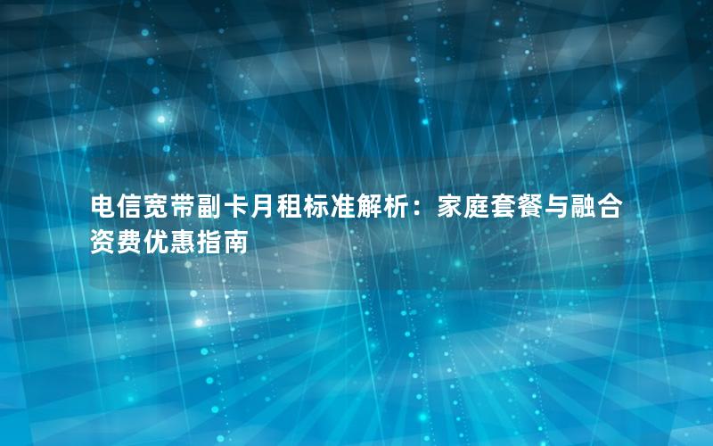 电信宽带副卡月租标准解析：家庭套餐与融合资费优惠指南