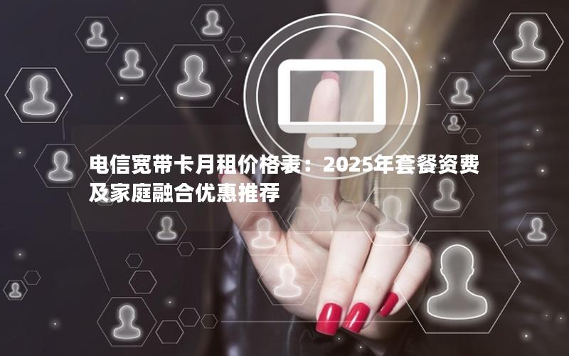 电信宽带卡月租价格表：2025年套餐资费及家庭融合优惠推荐