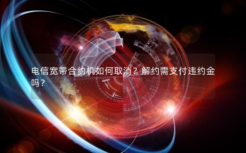 电信宽带合约机如何取消？解约需支付违约金吗？