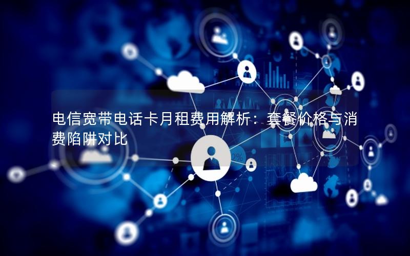 电信宽带电话卡月租费用解析：套餐价格与消费陷阱对比