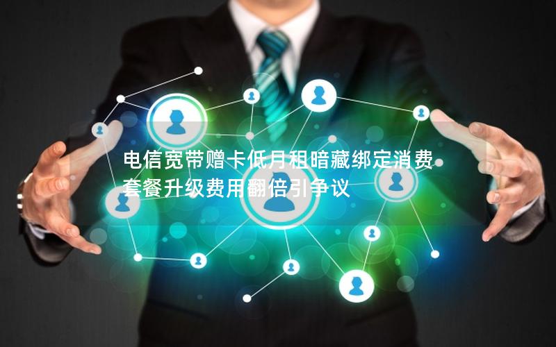 电信宽带赠卡低月租暗藏绑定消费 套餐升级费用翻倍引争议