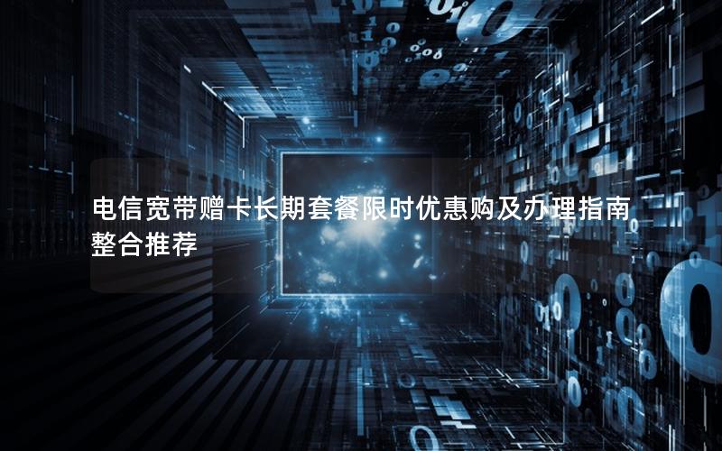 电信宽带赠卡长期套餐限时优惠购及办理指南整合推荐